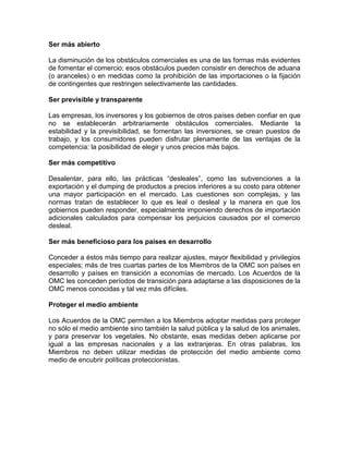 Ser más abierto

La disminución de los obstáculos comerciales es una de las formas más evidentes
de fomentar el comercio; esos obstáculos pueden consistir en derechos de aduana
(o aranceles) o en medidas como la prohibición de las importaciones o la fijación
de contingentes que restringen selectivamente las cantidades.

Ser previsible y transparente

Las empresas, los inversores y los gobiernos de otros países deben confiar en que
no se establecerán arbitrariamente obstáculos comerciales. Mediante la
estabilidad y la previsibilidad, se fomentan las inversiones, se crean puestos de
trabajo, y los consumidores pueden disfrutar plenamente de las ventajas de la
competencia: la posibilidad de elegir y unos precios más bajos.

Ser más competitivo

Desalentar, para ello, las prácticas ―desleales‖, como las subvenciones a la
exportación y el dumping de productos a precios inferiores a su costo para obtener
una mayor participación en el mercado. Las cuestiones son complejas, y las
normas tratan de establecer lo que es leal o desleal y la manera en que los
gobiernos pueden responder, especialmente imponiendo derechos de importación
adicionales calculados para compensar los perjuicios causados por el comercio
desleal.

Ser más beneficioso para los países en desarrollo

Conceder a éstos más tiempo para realizar ajustes, mayor flexibilidad y privilegios
especiales; más de tres cuartas partes de los Miembros de la OMC son países en
desarrollo y países en transición a economías de mercado. Los Acuerdos de la
OMC les conceden períodos de transición para adaptarse a las disposiciones de la
OMC menos conocidas y tal vez más difíciles.

Proteger el medio ambiente

Los Acuerdos de la OMC permiten a los Miembros adoptar medidas para proteger
no sólo el medio ambiente sino también la salud pública y la salud de los animales,
y para preservar los vegetales. No obstante, esas medidas deben aplicarse por
igual a las empresas nacionales y a las extranjeras. En otras palabras, los
Miembros no deben utilizar medidas de protección del medio ambiente como
medio de encubrir políticas proteccionistas.
 