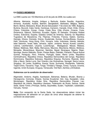 6.4 PAÍSES MIEMBROS

La OMC cuanta con 153 Miembros al 23 de julio de 2008, los cuales son:

Albania, Alemania, Angola, Antigua y Barbuda, Arabia Saudita, Argentina,
Armenia, Australia, Austria, Bahrein, Bangladesh, Barbados, Bélgica, Belice,
Benin, Bolivia, Botswana, Brasil, Brunei Darussalam 1°de enero de 1995, Bulgaria,
Burkina, Burundi, Cabo Verde, Camboya, Camerún, Canadá, Chad, Chile, China,
Chipre, Colombia, Congo, Corea, Costa Rica, Côte d'Ivoire, Croacia, Cuba,
Dinamarca, Djibouti, Dominica, Ecuador, Egipto, El Salvador, Emiratos Árabes
Unidos, Eslovenia, España, Estados Unidos de América, Estonia, Ex República
Yugoslava de Macedonia, Fiji, Filipinas, Finlandia, Francia, Gabón, Gambia,
Georgia, Ghana, Granada, Grecia, Guatemala, Guinea, Guinea-Bissau, Guyana,
Haití, Honduras, Hong Kong, Chin, Hungría, India, Indonesia, Irlanda, Islandia,
Islas Salomón, Israel, Italia, Jamaica, Japón, Jordania, Kenya, Kuwait, Lesotho,
Letonia, Liechtenstein, Lituania, Luxemburgo, Madagascar, Macao, Malasia,
Malawi, Maldivas, Malí, Malta, Marruecos, Mauricio, Mauritania, México, Moldova,
Mongolia, Mozambique, Myanmar, Namibia, Nepal, Nicaragua, Nigeria, Níger,
Noruega, Nueva Zelandia, Omán, Países Bajos, Pakistán, Panamá, Papua Nueva
Guinea, Paraguay, Perú, Polonia, Portugal, Qatar, Reino Unido, República
Centroafricana, República Checa, República Democrática del Congo, República
Dominicana, República Eslovaca, República Kirguisa, Rumania, Rwanda, Saint
Kitts y Nevis, Santa Lucía, San Vicente y las Granadinas, Senegal, Sierra Leona,
Singapur, Sri Lanka, Sudáfrica, Suecia, Suiza, Suriname, Wazilandia, Tailandia,
Taipei Chino, Tanzanía, Togo, Tonga, Trinidad y Tabago, Túnez, Turquía, Ucrania,
Uganda, Unión Europea, Uruguay, Venezuela, Viet Nam, Zambia y Zimbabwe.

Gobiernos con la condición de observador:

Afganistán, Andorra, Argelia, Azerbaiyán, Bahamas, Belarús, Bhután, Bosnia y
Herzegovina, Comoras, Etiopía, Guinea Ecuatorial, Irán, Iraq, Kazajstán, Libia,
Montenegro, República Árabe Siria, República Democrática Popular Lao,
República de Liberia, República Libanesa, Federación de Rusia, Samoa, Santa
Sede, Santo Tomé y Principe, Serbia, Seychelles, Sudán, Tayikistán, Uzbekistán,
Vanuatu, Yemen

Nota: Con excepción de la Santa Sede, los observadores deben iniciar las
negociaciones de adhesión en un plazo de cinco años después de obtener la
condición de observador.
 