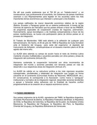 De allí que pueda sostenerse que el TM 80 es un ―tratado-marco‖ y, en
consecuencia, que jurídicamente al suscribirlo, los Gobiernos de países miembros
autorizan a sus Representantes para legislar en los acuerdos sobre los más
importantes temas económicos que interesen o preocupen a los Estados.

Los países calificados de menor desarrollo económico relativo de la región
(Bolivia, Ecuador y Paraguay) gozan de un sistema preferencial. A través de las
nóminas de apertura de mercados que los países ofrecen a favor de los PMDER;
de programas especiales de cooperación (ruedas de negocios, preinversión,
financiamiento, apoyo tecnológico); y de medidas compensatorias a favor de los
países mediterráneos, se busca una participación plena de dichos países en el
proceso de integración.

El Tratado de Montevideo 1980 está abierto a la adhesión de cualquier país
latinoamericano. De hecho, el 26 de julio de 1999 la República de Cuba formalizó
ante el Gobierno del Uruguay –país sede del organismo- el depósito del
Instrumento de Adhesión, constituyéndose en el doceavo miembro pleno el 26 de
agosto del mismo año.

La ALADI abre además su campo de acción hacia el resto de América Latina
mediante vínculos multilaterales o acuerdos parciales con otros países y áreas de
integración del continente (Artículo 25).

Asimismo contempla la cooperación horizontal con otros movimientos de
integración del mundo y acciones parciales con terceros países en vías de
desarrollo o sus respectivas áreas de integración (Artículo 27).

La ALADI da cabida en su estructura jurídica a los más vigorosos acuerdos
subregionales, plurilaterales y bilaterales de integración que surgen en forma
creciente en el continente (Comunidad Andina de Naciones, MERCOSUR, etc.).
En consecuencia, le corresponde a la Asociación –como marco o ―paraguas‖
institucional y normativo de la integración regional- desarrollar acciones tendientes
a apoyar y fomentar estos esfuerzos con la finalidad de hacerlos confluir
progresivamente en la creación de un espacio económico común.



1.2 PAÍSES MIEMBROS

Son países originarios de la ALADI, signatarios del TM80, la República Argentina,
el Estado Plurinacional de Bolivia, la República Federativa del Brasil, la República
de Chile, la República de Colombia, la República del Ecuador, los Estados Unidos
Mexicanos, la República del Paraguay, la República del Perú, la República
Oriental del Uruguay y la República Bolivariana de Venezuela.
 