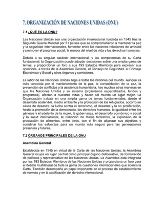 7.1 ¿QUÉ ES LA ONU?

Las Naciones Unidas son una organización internacional fundada en 1945 tras la
Segunda Guerra Mundial por 51 países que se comprometieron a mantener la paz
y la seguridad internacionales, fomentar entre las naciones relaciones de amistad
y promover el progreso social, la mejora del nivel de vida y los derechos humanos.

Debido a su singular carácter internacional, y las competencias de su Carta
fundacional, la Organización puede adoptar decisiones sobre una amplia gama de
temas, y proporcionar un foro a sus 193 Estados Miembros para expresar sus
opiniones, a través de la Asamblea General, el Consejo de Seguridad, el Consejo
Económico y Social y otros órganos y comisiones.

La labor de las Naciones Unidas llega a todos los rincones del mundo. Aunque es
más conocida por el mantenimiento de la paz, la consolidación de la paz, la
prevención de conflictos y la asistencia humanitaria, hay muchas otras maneras en
que las Naciones Unidas y su sistema (organismos especializados, fondos y
programas), afectan a nuestras vidas y hacer del mundo un lugar mejor. La
Organización trabaja en una amplia gama de temas fundamentales, desde el
desarrollo sostenible, medio ambiente y la protección de los refugiados, socorro en
casos de desastre, la lucha contra el terrorismo, el desarme y la no proliferación,
hasta la promoción de la democracia, los derechos humanos, la igualdad entre los
géneros y el adelanto de la mujer, la gobernanza, el desarrollo económico y social
y la salud internacional, la remoción de minas terrestres, la expansión de la
producción de alimentos, entre otros, con el fin de alcanzar sus objetivos y
coordinar los esfuerzos para un mundo más seguro para las generaciones
presentes y futuras.

7.2 ÓRGANOS PRINCIPALES DE LA ONU

Asamblea General

Establecida en 1945 en virtud de la Carta de las Naciones Unidas, la Asamblea
General ocupa un lugar central como principal órgano deliberativo, de formulación
de políticas y representativo de las Naciones Unidas. La Asamblea está integrada
por los 193 Estados Miembros de las Naciones Unidas y proporciona un foro para
el debate multilateral de toda la gama de cuestiones internacionales que abarca la
Carta. También desempeña un papel importante en el proceso de establecimiento
de normas y en la codificación del derecho internacional.
 