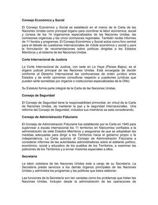 Consejo Económico y Social

El Consejo Económico y Social se estableció en el marco de la Carta de las
Naciones Unidas como principal órgano para coordinar la labor económica, social
y conexa de los 14 organismos especializados de las Naciones Unidas, las
comisiones orgánicas y las cinco comisiones regionales. También recibe informes
de 11 fondos y programas. El Consejo Económico y Social actúa como foro central
para el debate de cuestiones internacionales de índole económica y social y para
la formulación de recomendaciones sobre políticas dirigidas a los Estados
Miembros y al sistema de las Naciones Unidas.

Corte Internacional de Justicia

La Corte Internacional de Justicia, con sede en La Haya (Países Bajos), es el
órgano judicial principal de las Naciones Unidas. Está encargada de decidir
conforme al Derecho Internacional las controversias de orden jurídico entre
Estados y de emitir opiniones consultivas respecto a cuestiones jurídicas que
pueden serle sometidas por órganos o instituciones especializadas de la ONU.

Su Estatuto forma parte integral de la Carta de las Naciones Unidas.

Consejo de Seguridad

El Consejo de Seguridad tiene la responsabilidad primordial, en virtud de la Carta
de Naciones Unidas, de mantener la paz y la seguridad internacionales. Una
reforma del Consejo de Seguridad, incluidos sus miembros se está considerando.

Consejo de Administración Fiduciaria

El Consejo de Administración Fiduciaria fue establecido por la Carta en 1945 para
supervisar a escala internacional los 11 territorios en fideicomiso confiados a la
administración de siete Estados Miembros y asegurarse de que se adoptaban las
medidas adecuadas para dirigir a los Territorios hacia el gobierno propio o la
independencia. La Carta autoriza al Consejo de Administración Fiduciaria a
considerar informes de las autoridades administradoras sobre el adelanto político,
económico, social y educativo de los pueblos de los Territorios, a examinar las
peticiones de los Territorios y a enviar misiones especiales a ellos.

Secretaría

La labor cotidiana de las Naciones Unidas está a cargo de su Secretaría. La
Secretaría presta servicios a los demás órganos principales de las Naciones
Unidas y administra los programas y las políticas que éstos elaboran.

Las funciones de la Secretaría son tan variadas como los problemas que tratan las
Naciones Unidas. Incluyen desde la administración de las operaciones de
 