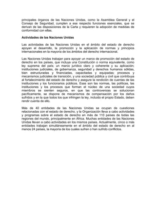 principales órganos de las Naciones Unidas, como la Asamblea General y el
Consejo de Seguridad, cumplen a ese respecto funciones esenciales, que se
derivan de las disposiciones de la Carta y requieren la adopción de medidas de
conformidad con ellas.

Actividades de las Naciones Unidas

Las actividades de las Naciones Unidas en el ámbito del estado de derecho
apoyan el desarrollo, la promoción y la aplicación de normas y principios
internacionales en la mayoría de los ámbitos del derecho internacional.

Las Naciones Unidas trabajan para apoyar un marco de promoción del estado de
derecho en los países, que incluya una Constitución o norma equivalente, como
ley suprema del país; un marco jurídico claro y coherente y su aplicación;
instituciones judiciales, de gobernanza, seguridad y derechos humanos sólidas,
bien estructuradas y financiadas, capacitadas y equipadas; procesos y
mecanismos judiciales de transición, y una sociedad pública y civil que contribuya
al fortalecimiento del estado de derecho y asegure la rendición de cuentas de las
instituciones y los funcionarios públicos. Esas son las normas, las políticas, las
instituciones y los procesos que forman el núcleo de una sociedad cuyos
miembros se sienten seguros, en que las controversias se solucionan
pacíficamente, se dispone de mecanismos de compensación por los daños
sufridos y en la que todos los que infringen la ley, incluido el propio Estado, deben
rendir cuenta de ello.

Más de 40 entidades de las Naciones Unidas se ocupan de cuestiones
relacionadas con el estado de derecho, y la Organización lleva a cabo actividades
y programas sobre el estado de derecho en más de 110 países de todas las
regiones del mundo, principalmente en África. Muchas entidades de las Naciones
Unidas llevan a cabo actividades en los mismos países. Actualmente, cinco o más
entidades trabajan simultáneamente en el ámbito del estado de derecho en al
menos 24 países, la mayoría de los cuales sufren o han sufrido conflictos.
 