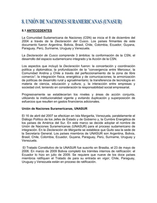 8.1 ANTECEDENTES

La Comunidad Sudamericana de Naciones (CSN) se inicia el 8 de diciembre del
2004 a través de la Declaración del Cusco. Los países firmantes de este
documento fueron Argentina, Bolivia, Brasil, Chile, Colombia, Ecuador, Guyana,
Paraguay, Perú, Suriname, Uruguay y Venezuela.

La Declaración de Cusco comprende 3 ámbitos: la conformación de la CSN, el
desarrollo del espacio sudamericano integrado y la Acción de la CSN.

Los aspectos que incluyó la Declaración fueron: la concertación y coordinación
política y diplomática; la profundización de la ―convergencia entre Mercosur, la
Comunidad Andina y Chile a través del perfeccionamiento de la zona de libre
comercio‖; la integración física, energética y de comunicaciones; la armonización
de políticas de desarrollo rural y agroalimentario; la transferencia de tecnología en
materia de ciencia, educación y cultura; y, la interacción entre empresas y
sociedad civil, teniendo en consideración la responsabilidad social empresarial.

Progresivamente se establecerían los niveles y áreas de acción conjunta,
utilizando la institucionalidad vigente y evitando duplicación y superposición de
esfuerzos que resulten en gastos financieros adicionales.

Unión de Naciones Suramericanas, UNASUR

El 16 de abril del 2007 se efectúan en Isla Margarita, Venezuela, paralelamente el
Diálogo Político de los Jefes de Estado y de Gobierno y, la Cumbre Energética de
los países de América del Sur. En este marco se decide adoptar el nombre de
Unión de Naciones Suramericanas (UNASUR) para el proceso sudamericano de
integración. En la Declaración de Margarita se establece que Quito sea la sede de
la Secretaría General. Los países miembros de UNASUR son Argentina, Bolivia,
Brasil, Chile, Colombia, Ecuador, Guyana, Paraguay, Perú, Suriname, Uruguay y
Venezuela.

 El Tratado Constitutivo de la UNASUR fue suscrito en Brasilia, el 23 de mayo de
2008. En marzo de 2009 Bolivia completó los trámites internos de ratificación: el
Ecuador lo hizo en julio de 2009. Se requiere que nueve de los doce países
miembros ratifiquen el Tratado de para su entrada en vigor; Chile, Paraguay,
Uruguay y Venezuela están en proceso de ratificación.
 