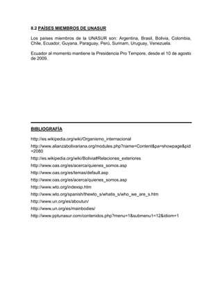 8.2 PAÍSES MIEMBROS DE UNASUR

Los países miembros de la UNASUR son: Argentina, Brasil, Bolivia, Colombia,
Chile, Ecuador, Guyana, Paraguay, Perú, Surinam, Uruguay, Venezuela.

Ecuador al momento mantiene la Presidencia Pro Tempore, desde el 10 de agosto
de 2009.




BIBLIOGRAFÍA

http://es.wikipedia.org/wiki/Organismo_internacional
http://www.alianzabolivariana.org/modules.php?name=Content&pa=showpage&pid
=2080
http://es.wikipedia.org/wiki/Bolivia#Relaciones_exteriores
http://www.oas.org/es/acerca/quienes_somos.asp
http://www.oas.org/es/temas/default.asp
http://www.oas.org/es/acerca/quienes_somos.asp
http://www.wto.org/indexsp.htm
http://www.wto.org/spanish/thewto_s/whatis_s/who_we_are_s.htm
http://www.un.org/es/aboutun/
http://www.un.org/es/mainbodies/
http://www.pptunasur.com/contenidos.php?menu=1&submenu1=12&idiom=1
 