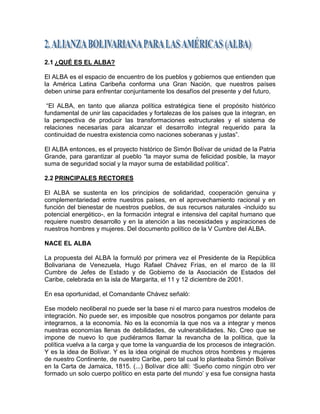 2.1 ¿QUÉ ES EL ALBA?

El ALBA es el espacio de encuentro de los pueblos y gobiernos que entienden que
la América Latina Caribeña conforma una Gran Nación, que nuestros países
deben unirse para enfrentar conjuntamente los desafíos del presente y del futuro.

 ―El ALBA, en tanto que alianza política estratégica tiene el propósito histórico
fundamental de unir las capacidades y fortalezas de los países que la integran, en
la perspectiva de producir las transformaciones estructurales y el sistema de
relaciones necesarias para alcanzar el desarrollo integral requerido para la
continuidad de nuestra existencia como naciones soberanas y justas‖.

El ALBA entonces, es el proyecto histórico de Simón Bolívar de unidad de la Patria
Grande, para garantizar al pueblo ―la mayor suma de felicidad posible, la mayor
suma de seguridad social y la mayor suma de estabilidad política‖.

2.2 PRINCIPALES RECTORES

El ALBA se sustenta en los principios de solidaridad, cooperación genuina y
complementariedad entre nuestros países, en el aprovechamiento racional y en
función del bienestar de nuestros pueblos, de sus recursos naturales -incluido su
potencial energético-, en la formación integral e intensiva del capital humano que
requiere nuestro desarrollo y en la atención a las necesidades y aspiraciones de
nuestros hombres y mujeres. Del documento político de la V Cumbre del ALBA.

NACE EL ALBA

La propuesta del ALBA la formuló por primera vez el Presidente de la República
Bolivariana de Venezuela, Hugo Rafael Chávez Frías, en el marco de la III
Cumbre de Jefes de Estado y de Gobierno de la Asociación de Estados del
Caribe, celebrada en la isla de Margarita, el 11 y 12 diciembre de 2001.

En esa oportunidad, el Comandante Chávez señaló:

Ese modelo neoliberal no puede ser la base ni el marco para nuestros modelos de
integración. No puede ser, es imposible que nosotros pongamos por delante para
integrarnos, a la economía. No es la economía la que nos va a integrar y menos
nuestras economías llenas de debilidades, de vulnerabilidades. No. Creo que se
impone de nuevo lo que pudiéramos llamar la revancha de la política, que la
política vuelva a la carga y que tome la vanguardia de los procesos de integración.
Y es la idea de Bolívar. Y es la idea original de muchos otros hombres y mujeres
de nuestro Continente, de nuestro Caribe, pero tal cual lo planteaba Simón Bolívar
en la Carta de Jamaica, 1815. (...) Bolívar dice allí: ‗Sueño como ningún otro ver
formado un solo cuerpo político en esta parte del mundo‘ y esa fue consigna hasta
 