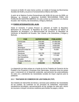 incorpora al ALBA. En esta misma cumbre, se instala el Consejo de Movimientos
Sociales del ALBA y se pone en funcionamiento el Banco del ALBA.

A partir de la Séptima Cumbre Extraordinaria del ALBA (24 de junio de 2009), en
Maracay, se comenzó a denominar ALIANZA BOLIVARIANA PARA LOS
PUEBLOS DE NUESTRA AMÉRICA. En esta cumbre se incorporaron a la Alianza
Ecuador, San Vicente y las Granadinas y Antigua y Barbuda.

2.3 PAÍSES INTEGRANTES DEL ALBA

Hasta el momento, 9 países firmaron su adhesión al ALBA: la República
Bolivariana de Venezuela, la República de Cuba, la República de Bolivia, la
República de Nicaragua y la Mancomunidad de Dominica, la República de
Honduras, la República de Ecuador, San Vicente y las Granadinas y Antigua y
Barbuda.

                 PAÍS             SUPERFICIE/KM2         POBLACIÓN
         Venezuela                     916.445            27.000.000
         Cuba                          110.860            11.400.000
         Bolivia                      1.098.545            9.630.000
         Nicaragua                     129.494             5.470.000
         Mancomunidad de                 754                70.000
         Dominica
         Honduras                      122.702             7.326.000
         San Vicente y                   389                117.500
         las Granadinas
         Ecuador                       256.370            14.233.000
         Antigua y Barbuda               443                68.700
         Total                        2.636.002           75.315.200


La integración de éstos países es a través de de los Tratados de Comercio de los
Pueblos y los Proyectos y Empresas Gran Nacionales. Acuerdos entre los países
para ir avanzando en el desarrollo sostenible, aprovechando las potencialidades
de cada uno y atendiendo las necesidades sociales de mayor urgencia para la
población.

2.3.1 TRATADOS DE COMERCIO DE LOS PUEBLOS (TCP)

Son tratados de intercambio de bienes y servicios para satisfacer las necesidades
de los pueblos. Se sustentan en los principios de solidaridad, reciprocidad,
transferencia tecnológica, aprovechamiento de las ventajas de cada país, ahorro
de recursos e incluyen convenios crediticios para facilitar los pagos y cobros.
 