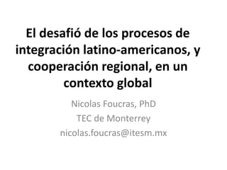 El desafió de los procesos de 
integración latino-americanos, y 
cooperación regional, en un 
contexto global 
Nicolas Foucras, PhD 
TEC de Monterrey 
nicolas.foucras@itesm.mx 
 