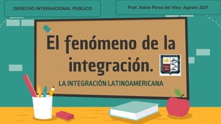 El fenómeno de la
integración.
LA INTEGRACIÓN LATINOAMERICANA
DERECHO INTERNACIONAL PÚBLICO Prof. Adela Pérez del Viso. Agosto 2021
 