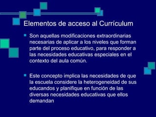 Elementos de acceso al Currículum
 Son aquellas modificaciones extraordinarias
necesarias de aplicar a los niveles que forman
parte del proceso educativo, para responder a
las necesidades educativas especiales en el
contexto del aula común.
 Este concepto implica las necesidades de que
la escuela considere la heterogeneidad de sus
educandos y planifique en función de las
diversas necesidades educativas que ellos
demandan
 