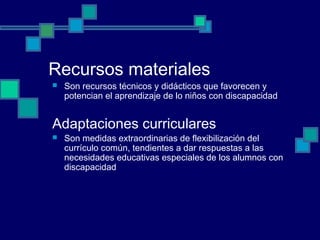 Recursos materiales
 Son recursos técnicos y didácticos que favorecen y
potencian el aprendizaje de lo niños con discapacidad
Adaptaciones curriculares
 Son medidas extraordinarias de flexibilización del
currículo común, tendientes a dar respuestas a las
necesidades educativas especiales de los alumnos con
discapacidad
 