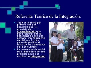 Referente Teórico de la Integración.
 1959 se plantea por
primera vez por
Bankmikkelser el
principio de
normalizaciónnormalización que
tiene relación con la
necesidad de que una
persona con deficiencia
mental sea lo más
parecida posible al
resto de los ciudadanos
de la comunidad.
 La consecuencia social
mas impactante de este
principio asume el
nombre de IntegraciónIntegración
 