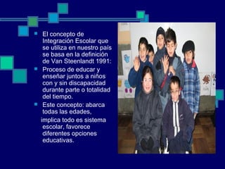  El concepto de
Integración Escolar que
se utiliza en nuestro país
se basa en la definición
de Van Steenlandt 1991:
 Proceso de educar y
enseñar juntos a niños
con y sin discapacidad
durante parte o totalidad
del tiempo.
 Este concepto: abarca
todas las edades,
implica todo es sistema
escolar, favorece
diferentes opciones
educativas.
 