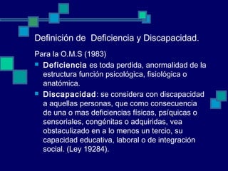 Definición de Deficiencia y Discapacidad.
Para la O.M.S (1983)
 Deficiencia es toda perdida, anormalidad de la
estructura función psicológica, fisiológica o
anatómica.
 Discapacidad: se considera con discapacidad
a aquellas personas, que como consecuencia
de una o mas deficiencias físicas, psíquicas o
sensoriales, congénitas o adquiridas, vea
obstaculizado en a lo menos un tercio, su
capacidad educativa, laboral o de integración
social. (Ley 19284).
 