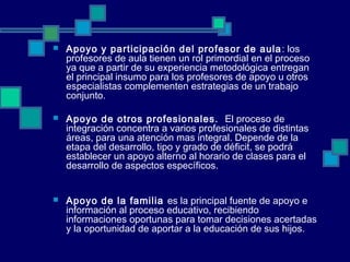  Apoyo y participación del profesor de aula: los
profesores de aula tienen un rol primordial en el proceso
ya que a partir de su experiencia metodológica entregan
el principal insumo para los profesores de apoyo u otros
especialistas complementen estrategias de un trabajo
conjunto.
 Apoyo de otros profesionales. El proceso de
integración concentra a varios profesionales de distintas
áreas, para una atención mas integral. Depende de la
etapa del desarrollo, tipo y grado de déficit, se podrá
establecer un apoyo alterno al horario de clases para el
desarrollo de aspectos específicos.
 Apoyo de la familia es la principal fuente de apoyo e
información al proceso educativo, recibiendo
informaciones oportunas para tomar decisiones acertadas
y la oportunidad de aportar a la educación de sus hijos.
 