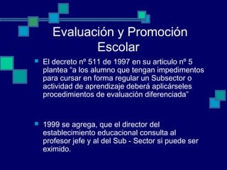 Evaluación y Promoción
Escolar
 El decreto nº 511 de 1997 en su articulo nº 5
plantea “a los alumno que tengan impedimentos
para cursar en forma regular un Subsector o
actividad de aprendizaje deberá aplicárseles
procedimientos de evaluación diferenciada”
 1999 se agrega, que el director del
establecimiento educacional consulta al
profesor jefe y al del Sub - Sector si puede ser
eximido.
 