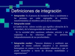 Definiciones de integración
 Integración:Integración: Es el proceso de incorporar física y socialmente a
las personas que están segregadas de nosotros,
transformándolas en miembros activos de la comunidad.
 Integración socialIntegración social:
a) Cambio en los valores sociales que significa valoración de la
diversidad y de la heterogeneidad del mundo social.
b) La sociedad debe cuestionar, enfrentar, articular y dar
respuestas a las relaciones entre las personas,
independientemente de sus peculiaridades.
 Integración escolar: “Integración escolar: “proceso dinámico y cambiante que
agrupa un mismo contexto educativo a un alumnado
heterogéneo en cuanto a sus necesidades educativas y que se
puede desarrollar a través de diversas modalidades y
organizaciones”
 