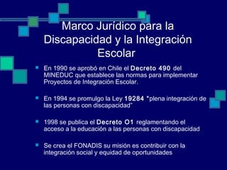 Marco Jurídico para la
Discapacidad y la Integración
Escolar
 En 1990 se aprobó en Chile el Decreto 490 del
MINEDUC que establece las normas para implementar
Proyectos de Integración Escolar.
 En 1994 se promulgo la Ley 19284 “plena integración de
las personas con discapacidad”
 1998 se publica el Decreto O1 reglamentando el
acceso a la educación a las personas con discapacidad
 Se crea el FONADIS su misión es contribuir con la
integración social y equidad de oportunidades
 