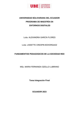 UNIVERSIDAD BOLIVARIANA DEL ECUADOR
PROGRAMA DE MAESTRÍA EN
ENTORNOS DIGITALES
Lcda. ALEXANDRA GARCÍA FLORES
Lcda. LISSETTE CRESPIN BOHORQUEZ
FUNDAMENTOS PEDAGOGICOS DE LA SOCIEDAD RED
MSc. MARIA FERNANDA OZOLLO LUBRANO
Tarea Integración Final
ECUADOR 2023
 