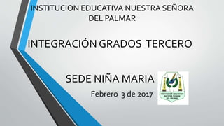 INSTITUCION EDUCATIVA NUESTRA SEÑORA
DEL PALMAR
INTEGRACIÓN GRADOS TERCERO
SEDE NIÑA MARIA
Febrero 3 de 2017
 