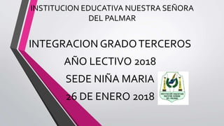 INSTITUCION EDUCATIVA NUESTRA SEÑORA
DEL PALMAR
INTEGRACION GRADOTERCEROS
AÑO LECTIVO 2018
SEDE NIÑA MARIA
26 DE ENERO 2018
 