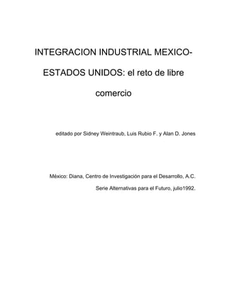 INTEGRACION INDUSTRIAL MEXICO-

 ESTADOS UNIDOS: el reto de libre

                     comercio



    editado por Sidney Weintraub, Luis Rubio F. y Alan D. Jones




  México: Diana, Centro de Investigación para el Desarrollo, A.C.

                     Serie Alternativas para el Futuro, julio1992.
 
