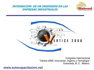 www.autocapacitacion.net
INTEGRACIÓN DE UN INGENIERO EN LAS
EMPRESAS INDUSTRIALES
Congreso Internacional
“Vértice 2006: Innovación, Ingenio y Tecnología”
Ensenada, B. C. México.
 