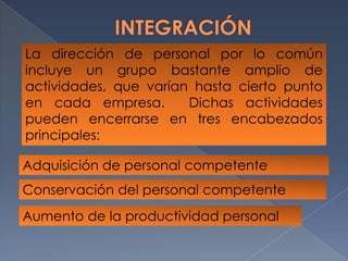 INTEGRACIÓNLa dirección de personal por lo común incluye un grupo bastante amplio de actividades, que varían hasta cierto punto en cada empresa.  Dichas actividades pueden encerrarse en tres encabezados principales:Adquisición de personal competenteConservación del personal competenteAumento de la productividad personal