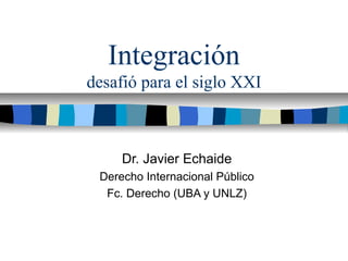 Integración
desafió para el siglo XXI
Dr. Javier Echaide
Derecho Internacional Público
Fc. Derecho (UBA y UNLZ)
 