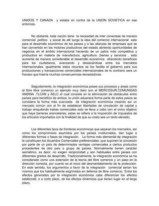 UNIDOS Y CANADA y estaba en contra de la UNION SOVIETICA en ese
entonces.
No obstante, toda nación tiene la necesidad de inter conectase de manera
comercial ,político y social de allí surge la idea del comercio internacional esto
para el desarrollo económico de los países y a las alianzas de empresas que se
han convertido en los motores productivos del estado abriendo oportunidades de
negocios en el ámbito internacional haciendo de un patria más competitiva y
productora en materia de manufactura, agricultura ,bienes y servicios , esto
aumenta de manera considerable el desarrollo económica ofreciendo beneficios
para los ciudadanos, avanzando y destacándose entre los mercados
internacionales, igualmente estos recursos se los facilita el gobierno para sus
producciones y transacciones comerciales internacionales de lo contrario sera un
fracaso que traería muchas consecuencias devastadoras.
Seguidamente, la integración económica posee sus procesos y áreas como
el libre libre comercio un ejemplo muy claro son el MERCOSUR.COMUNIDAD
ANDINA ,TLCAN y AELC el cual consiste en la eliminación de obstáculos entre
países para beneficio de ambos, la unión aduanera forma parte de estos pasos se
considera la forma más avanzada de integración económica creando así un
mercado común con el fin de establecer libertades de circulación de capital y
trabajo aniquilando trabas comerciales esto se lleva a cabo con el único objetivo
que haya barreras arancelarias, estas se refiere a la imposición de impuestos de
los artículos importados con la finalidad de que su costo sea un tanto elevado.
Los diferentes tipos de fronteras económicas que separan los mercados, así
como los compromisos asumidos por los países involucrados, dan lugar a
diferentes formas o fases de integración. La forma más elemental de integración
la constituyen los Acuerdos Comerciales preferenciales, que suponen la concesión
por parte de un país de determinadas ventajas comerciales a ciertos productos
procedentes de otro país o grupo de países. Normalmente tienen carácter
asimétrico, es decir, no exigen reciprocidad y son habituales entre países con
diferentes grados de desarrollo. Tradicionalmente, la integración económica se ha
considerado como una extensión de la teoría del libre comercio y un paso en la
dirección correcta, por cuanto es el inicio del desmantelamiento de la protección.
En este sentido, los argumentos a favor de la integración comercial serian los
mismos que los habitualmente esgrimidos en defensa de libre comercio. Entre los
efectos generados por la integración económica cabe diferenciar los efectos
estáticos8, o a corto plazo, de los efectos dinámicos que tienen lugar en el largo
plazo.
 