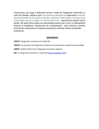 involucrados, dan lugar a diferentes formas o fases de integración ofreciendo un
sinfín de ventajas debido a que Incrementa la capacidad de negociación conjunta,
atenúa tensiones de los países limítrofes, aumenta el intercambio y transacciones
comerciales para así proteger el nivel de producción mejorando la relación de los
países .De igual forma posee sus desventajas puesto que ocurre un desequilibrio
regional al establecer mecanismos de compensación para disminuir brechas
económicas ocasionado un impacto social para la caída de ciertas actividades
productivas. .
BIBLIOGRAFIA
VIDEO1: Integración económica en el siglo XXI
VIDEO2: Los procesos de integración económica en la economía mundial en la actualidad.
LIBRO1: Análisis teórico de la integración económica regional.
PDF: La integración económica –revista ICE (www.revistasice.com)
 