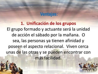 Ventajas:
1. Unificación de los grupos
El grupo formado y actuante será la unidad
de acción el sábado por la mañana. O
sea, las personas ya tienen afinidad y
poseen el aspecto relacional. Viven cerca
unas de las otras y se pueden encontrar con
más facilidad.

 