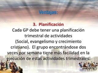 Ventajas:
3. Planificación
Cada GP debe tener una planificación
trimestral de actividades
(Social, evangelismo y crecimiento
cristiano). El grupo encontrándose dos
veces por semana tiene más facilidad en la
ejecución de estas actividades trimestrales.

 