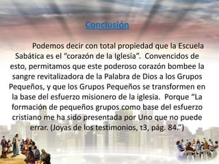 Conclusión
Podemos decir con total propiedad que la Escuela
Sabática es el “corazón de la Iglesia”. Convencidos de
esto, permitamos que este poderoso corazón bombee la
sangre revitalizadora de la Palabra de Dios a los Grupos
Pequeños, y que los Grupos Pequeños se transformen en
la base del esfuerzo misionero de la iglesia. Porque “La
formación de pequeños grupos como base del esfuerzo
cristiano me ha sido presentada por Uno que no puede
errar. (Joyas de los testimonios, t3, pág. 84.”)

 