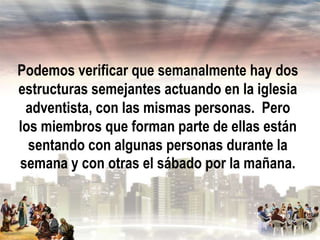 Podemos verificar que semanalmente hay dos
estructuras semejantes actuando en la iglesia
adventista, con las mismas personas. Pero
los miembros que forman parte de ellas están
sentando con algunas personas durante la
semana y con otras el sábado por la mañana.

 