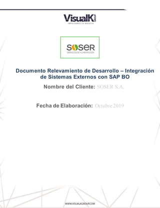 Relevamiento de Desarrollo
DíaIngresar
Documento Relevamiento de Desarrollo – Integración
de Sistemas Externos con SAP BO
Nombre del Cliente: SOSER S.A.
Fecha de Elaboración: Octubre 2019
 