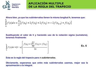 Base legal APLICACIÓN MULTIPLE  DE LA REGLA DEL TRAPECIO Sustituyendo el valor de h y haciendo uso de la notación sigma (sumatoria), tenemos finalmente: Esta es la regla del trapecio para  n subintervalos .  Obviamente, esperamos que entre más subintervalos usemos, mejor sea la aproximación a la integral.   Ahora bien, ya que los subintervalos tienen la misma longitud  h , tenemos que: Departamento de Física y Matemática Ec. 6 