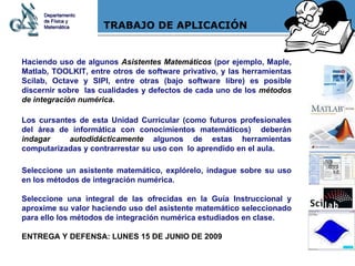 TRABAJO DE APLICACIÓN Haciendo uso de algunos  Asistentes Matemáticos  (por ejemplo, Maple, Matlab, TOOLKIT, entre otros de software privativo, y las herramientas Scilab, Octave y SIPI, entre otras (bajo software libre) es posible discernir sobre  las cualidades y defectos de cada uno de los  métodos de integración numérica .  Los cursantes de esta Unidad Curricular (como futuros profesionales del área de informática con conocimientos matemáticos)  deberán  indagar  autodidácticamente  algunos de estas herramientas computarizadas y contrarrestar su uso con  lo aprendido en el aula. Seleccione un asistente matemático, explórelo, indague sobre su uso en los métodos de integración numérica.  Seleccione una integral de las ofrecidas en la Guía Instruccional y aproxime su valor haciendo uso del asistente matemático seleccionado para ello los métodos de integración numérica estudiados en clase. ENTREGA Y DEFENSA: LUNES 15 DE JUNIO DE 2009 Departamento de Física y Matemática 