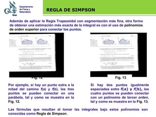 Base legal REGLA DE SIMPSON Además de aplicar la Regla Trapezoidal con segmentación más fina, otra forma de obtener una estimación más exacta de la integral es con el uso de  polinomios de orden superior  para conectar los puntos. Por ejemplo, si hay un punto extra a la mitad del camino  f (a) y  f (b), los tres puntos se pueden conectar en una parábola, tal y como se muestra en la  Fig. 12 . Si hay dos puntos igualmente espaciados entre  f (a) y  f (b),  los cuatro puntos se pueden conectar con un polinomio de tercer orden, tal y como se muestra en la  Fig. 13 . Las fórmulas que resultan al tomar las integrales bajo estos polinomios son conocidas como  Regla de Simpson . Departamento de Física y Matemática Fig. 12 Fig. 13 