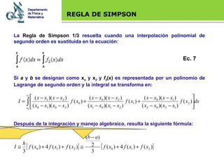 Base legal REGLA DE SIMPSON La  Regla de Simpson 1/3  resuelta cuando una interpolación polinomial de segundo orden es sustituida en la ecuación: Si  a  y  b  se designan como  x o  y  x 2  y  f 2 (x)  es representada por un polinomio de Lagrange de segundo orden y la integral se transforma en: Después de la integración y manejo algebraico, resulta la siguiente fórmula: Departamento de Física y Matemática Ec. 7 