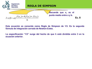 Base legal REGLA DE SIMPSON Esta ecuación es conocida como Regla de Simpson de 1/3. Es la segunda fórmula de integración cerrada de Newton-Cotes. La especificación “1/3” surge del hecho de que h está dividida entre 3 en la ecuación anterior. Recuerde que x 1  es el punto medio entre a y b. Departamento de Física y Matemática Ec. 8 