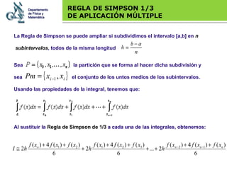 Base legal REGLA DE SIMPSON 1/3 DE APLICACIÓN MÚLTIPLE Al sustituir la  Regla de Simpson de 1/3  a cada una de las integrales, obtenemos: Departamento de Física y Matemática La Regla de Simpson se puede ampliar si subdividimos el intervalo [a,b] en  n subintervalos , todos de la misma longitud Sea    la partición que se forma al hacer dicha subdivisión y  sea    el conjunto de los untos medios de los subintervalos. Usando las propiedades de la integral, tenemos que: 