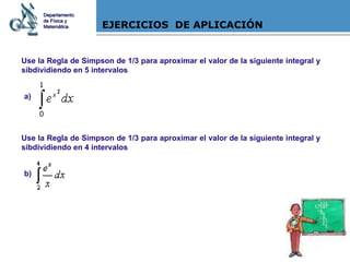 EJERCICIOS  DE APLICACIÓN Use la Regla de Simpson de 1/3 para aproximar el valor de la siguiente integral y sibdividiendo en 5 intervalos a) Use la Regla de Simpson de 1/3 para aproximar el valor de la siguiente integral y sibdividiendo en 4 intervalos b) Departamento de Física y Matemática 