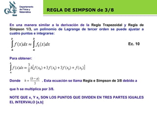 Base legal REGLA DE SIMPSON de 3/8 En una manera similar a la derivación de la  Regla Trapezoidal  y  Regla de Simpson 1/3,  un polinomio de Lagrange de tercer orden se puede ajustar a cuatro puntos e integrarse: Para obtener: Departamento de Física y Matemática Ec. 10 Donde  . Esta ecuación se llama  Regla e Simpson de 3/8  debido a  que h se multiplica por 3/8.  NOTE QUE x 1  Y x 2  SON LOS PUNTOS QUE DIVIDEN EN TRES PARTES IGUALES EL INTERVALO [a,b] 