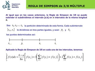 Base legal REGLA DE SIMPSON de 3/8 MÚLTIPLE Al igual que en los casos anteriores, la Regla de Simpson de 3/8 se puede extender si subdividimos el intervalo [a.b] en  n  intervalos de la misma longitud  h . Aplicado la Regla de Simpson de 3/8 en cada uno de los intervalos, tenemos: Departamento de Física y Matemática Sea  la partición determinada de esta forma. Cada subintervalo  lo dividimos en tres partes iguales, y sean  y  los puntos determinados así:   