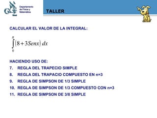 TALLER CALCULAR EL VALOR DE LA INTEGRAL: HACIENDO USO DE: REGLA DEL TRAPECIO SIMPLE REGLA DEL TRAPACIO COMPUESTO EN n=3 REGLA DE SIMPSON DE 1/3 SIMPLE REGLA DE SIMPSON DE 1/3 COMPUESTO CON n=3 REGLA DE SIMPSON DE 3/8 SIMPLE Departamento de Física y Matemática 