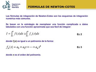 FORMULAS DE NEWTON-COTES Las fórmulas de integración de Newton-Cotes son los esquemas de integración numérica más comunes. Se basan en la estrategia de reemplazar una función complicada o datos tabulados con una función aproximada que sea fácil de integrar: donde  f n (x)  es igual a un polinomio de la forma: donde  n  es el orden del polinomio.  Departamento de Física y Matemática Ec 2 Ec 3 