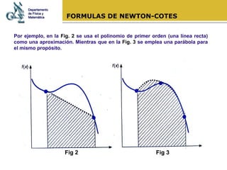 FORMULAS DE NEWTON-COTES Por ejemplo, en la  Fig. 2  se usa el polinomio de primer orden (una línea recta) como una aproximación. Mientras que en la  Fig. 3  se emplea una parábola para el mismo propósito. Departamento de Física y Matemática Fig 2 Fig 3 