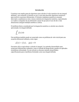 Introducción
Constituye una amplia gama de algoritmos para calcular el valor numérico de una integral
definida y, por extensión, el término se usa a veces para describir algoritmos numéricos
para resolver ecuaciones diferenciales. El término cuadratura numérica (a menudo
abreviado a cuadratura) es más o menos sinónimo de integración numérica, especialmente
si se aplica a integrales de una dimensión a pesar de que para el caso de dos o más
dimensiones (integral múltiple) también se utiliza.
El problema básico considerado por la integración numérica es calcular una solución
aproximada a la integral definida:
Este problema también puede ser enunciado como un problema de valor inicial para una
ecuación diferencial ordinaria, como sigue:
Encontrar y(b) es equivalente a calcular la integral. Los métodos desarrollados para
ecuaciones diferenciales ordinarias, como el método de Runge-Kutta, pueden ser aplicados
al problema reformulado. En este artículo se discuten métodos desarrollados
específicamente para el problema formulado como una integral definida.
 