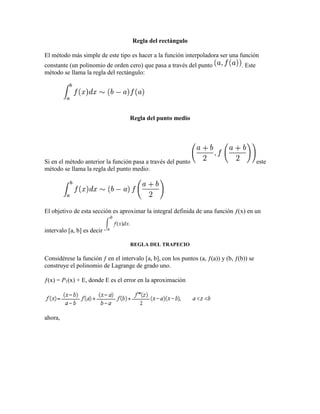 Regla del rectángulo
El método más simple de este tipo es hacer a la función interpoladora ser una función
constante (un polinomio de orden cero) que pasa a través del punto . Este
método se llama la regla del rectángulo:
Regla del punto medio
Si en el método anterior la función pasa a través del punto este
método se llama la regla del punto medio:
El objetivo de esta sección es aproximar la integral definida de una función ƒ(x) en un
intervalo [a, b] es decir
REGLA DEL TRAPECIO
Considérese la función ƒ en el intervalo [a, b], con los puntos (a, ƒ(a)) y (b, ƒ(b)) se
construye el polinomio de Lagrange de grado uno.
ƒ(x) = P1(x) + E, donde E es el error en la aproximación
ahora,
 