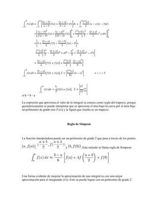 si h = b - a
La expresión que aproxima el valor de la integral se conoce como regla del trapecio, porque
geométricamente se puede interpretar que se aproxima el área bajo la curva por el área bajo
un polinomio de grado uno P1(x) y la figura que resulta es un trapecio
Regla de Simpson
La función interpoladora puede ser un polinomio de grado 2 que pasa a través de los puntos
, y . Este método se llama regla de Simpson:
.
Una forma evidente de mejorar la aproximación de una integral es con una mejor
aproximación para el integrando ƒ(x). Esto se puede lograr con un polinomio de grado 2.
 